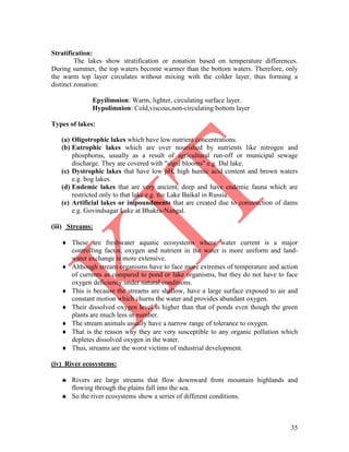 35
Stratification:
The lakes show stratification or zonation based on temperature differences.
During summer, the top waters become warmer than the bottom waters. Therefore, only
the warm top layer circulates without mixing with the colder layer, thus forming a
distinct zonation:
Epyilimnion: Warm, lighter, circulating surface layer.
Hypolimnion: Cold,viscous,non-circulating bottom layer
Types of lakes:
(a) Oligotrophic lakes which have low nutrient concentrations.
(b) Eutrophic lakes which are over nourished by nutrients like nitrogen and
phosphorus, usually as a result of agricultural run-off or municipal sewage
discharge. They are covered with "algal blooms" e.g. Dal lake.
(c) Dystrophic lakes that have low pH, high humic acid content and brown waters
e.g. bog lakes.
(d) Endemic lakes that are very ancient, deep and have endemic fauna which are
restricted only to that lake e.g. the Lake Baikal in Russia.
(e) Artificial lakes or impoundments that are created due to construction of dams
e.g. Govindsagar Lake at Bhakra-Nangal.
(iii) Streams:
 These are freshwater aquatic ecosystems where water current is a major
controlling factor, oxygen and nutrient in the water is more uniform and land-
water exchange is more extensive.
 Although stream organisms have to face more extremes of temperature and action
of currents as compared to pond or lake organisms, but they do not have to face
oxygen deficiency under natural conditions.
 This is because the streams are shallow, have a large surface exposed to air and
constant motion which churns the water and provides abundant oxygen.
 Their dissolved oxygen level is higher than that of ponds even though the green
plants are much less in number.
 The stream animals usually have a narrow range of tolerance to oxygen.
 That is the reason why they are very susceptible to any organic pollution which
depletes dissolved oxygen in the water.
 Thus, streams are the worst victims of industrial development.
(iv) River ecosystems:
 Rivers are large streams that flow downward from mountain highlands and
flowing through the plains fall into the sea.
 So the river ecosystems show a series of different conditions.
 