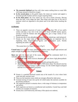 36
 The mountain highland part has cold, clear waters rushing down as water falls
with large amounts of dissolves oxygen.
 In the second phase on the gentle slopes, the waters are warmer and support a
luxuriant growth of plants and less oxygen requiring fishes.
 In the third phase, the river waters are very rich in biotic diversity. Moving
down the hills, rivers shape the land. They bring with them lots of silt rich in
nutrients which are deposited in the plains and in the delta before teaching the
ocean.
(v) Oceans:
 These are gigantic reservoirs of water covering more than 70% of our earth's
surface and play a key role in the survival of about 2,50,000 marine species,
serving as food for humans and other organisms, give a huge variety of sea-
products and drugs.
 Oceans provide us iron, phosphorus, magnesium, oil, natural gas, sand and gravel.
 Oceans are the major sinks of carbondioxide and play an important role in
regulating many biogeochemical cycles and hydrological cycle, thereby
regulating the earth's climate.
The oceans have two major life zones: (Fig:5)
Coastal zone: It is relatively warm, nutrient rich shallow water. Due to high nutrients and
ample sunlight this is the zone of high primary productivity.
Open sea: It is the deeper part of the ocean, away from the continental shelf. It is
vertically divided into three regions:
 Euphotic zone which receives abundant light and shows high photosynthetic
activity.
 Bathyal zone receives dim light and is usually geologically active.
 Abyssal zone is the dark zone, 2000 to 5000 meters deep. The abyssal zone has
no primary source of energy i.e. solar energy. It is the world's largest ecological
unit but it is an incomplete ecosystem.
Estuary
 Estuary is a partially enclosed coastal area at the mouth of a river where fresh
water and salty seawater meet.
 These are the transition zones which are strongly affected by tidal action.
 Constant mixing of water stirs up the silt which makes the nutrients available for
the primary producers.
 The organisms present in estuaries show a wide range of tolerance to temperature
and salinity.
 Such organisms are known as eurythermal and euryhaline. Coastal bays and tidal
marshes are examples of estuaries.
 Estuary has a rich biodiversity and many of the species are endemic.
 