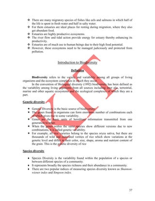 37
 There are many migratory species of fishes like eels and salmons in which half of
the life is spent in fresh water and half in salty water.
 For them estuaries are ideal places for resting during migration, where they also
get abundant food.
 Estuaries are highly productive ecosystems.
 The river flow and tidal action provide energy for estuary thereby enhancing its
productivity.
 Estuaries are of much use to human beings due to their high food potential.
 However, these ecosystems need to be managed judiciously and protected from
pollution.
Introduction to Biodiversity
Definition
Biodiversity refers to the variety and variability among all groups of living
organisms and the ecosystem complexes in which they occur.
In the convention of Biological diversity (1992) biodiversity has been defined as
the variability among living organisms from all sources including inter alia, terrestrial,
marine and other aquatic ecosystems and the ecological complexes of which they are a
part.
Genetic diversity
 Genetic Diversity is the basic source of biodiversity.
 The genes found in organisms can form enormous number of combinations each
of which gives rise to some variability.
 Genes are the basic units of hereditary information transmitted from one
generation to other.
 When the genes within the same species show different versions due to new
combinations, it is called genetic variability.
 For example, all rice varieties belong to the species oryza sativa, but there are
thousands of wild and cultivated verities of rice which show variations at the
genetic level and differ in their color, size, shape, aroma and nutrient content of
the grain. This is the genetic diversity of rice
Species diversity
 Species Diversity is the variability found within the population of a species or
between different species of a community.
 It represents broadly the species richness and their abundance in a community.
 There are two popular indices of measuring species diversity known as Shannon-
wiener index and Simpson index.
 