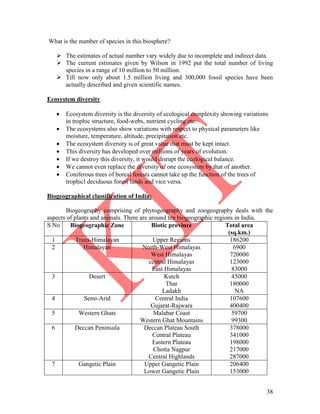 38
What is the number of species in this biosphere?
 The estimates of actual number vary widely due to incomplete and indirect data.
 The current estimates given by Wilson in 1992 put the total number of living
species in a range of 10 million to 50 million.
 Till now only about 1.5 million living and 300,000 fossil species have been
actually described and given scientific names.
Ecosystem diversity
 Ecosystem diversity is the diversity of ecological complexity showing variations
in trophic structure, food-webs, nutrient cycling etc.
 The ecosystems also show variations with respect to physical parameters like
moisture, temperature, altitude, precipitation etc.
 The ecosystem diversity is of great value that must be kept intact.
 This diversity has developed over millions of years of evolution.
 If we destroy this diversity, it would disrupt the ecological balance.
 We cannot even replace the diversity of one ecosystem by that of another.
 Coniferous trees of boreal forests cannot take up the function of the trees of
trophicl deciduous forest lands and vice versa.
Biogeographical classification of India:
Biogeography comprising of phytogeography and zoogeography deals with the
aspects of plants and animals. There are around ten biogeographic regions in India.
S.No Biogeographic Zone Biotic province Total area
(sq.km.)
1 Trans-Himalayan Upper Regions 186200
2 Himalayan North-West Himalayas
West Himalayas
central Himalayas
East Himalayas
6900
720000
123000
83000
3 Desert Kutch
Thar
Ladakh
45000
180000
NA
4 Semi-Arid Central India
Gujarat-Rajwara
107600
400400
5 Western Ghats Malabar Coast
Western Ghat Mountains
59700
99300
6 Deccan Peninsula Deccan Plateau South
Central Plateau
Eastern Plateau
Chotta Nagpur
Central Highlands
378000
341000
198000
217000
287000
7 Gangetic Plain Upper Gangetic Plain
Lower Gangetic Plain
206400
153000
 