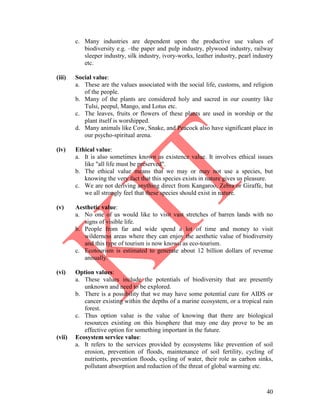 40
c. Many industries are dependent upon the productive use values of
biodiversity e.g. –the paper and pulp industry, plywood industry, railway
sleeper industry, silk industry, ivory-works, leather industry, pearl industry
etc.
(iii) Social value:
a. These are the values associated with the social life, customs, and religion
of the people.
b. Many of the plants are considered holy and sacred in our country like
Tulsi, peepul, Mango, and Lotus etc.
c. The leaves, fruits or flowers of these plants are used in worship or the
plant itself is worshipped.
d. Many animals like Cow, Snake, and Peacock also have significant place in
our psycho-spiritual arena.
(iv) Ethical value:
a. It is also sometimes known as existence value. It involves ethical issues
like "all life must be preserved".
b. The ethical value means that we may or may not use a species, but
knowing the very fact that this species exists in nature gives us pleasure.
c. We are not deriving anything direct from Kangaroo, Zebra or Giraffe, but
we all strongly feel that these species should exist in nature.
(v) Aesthetic value:
a. No one of us would like to visit vast stretches of barren lands with no
signs of visible life.
b. People from far and wide spend a lot of time and money to visit
wilderness areas where they can enjoy the aesthetic value of biodiversity
and this type of tourism is now known as eco-tourism.
c. Ecotourism is estimated to generate about 12 billion dollars of revenue
annually.
(vi) Option values:
a. These values include the potentials of biodiversity that are presently
unknown and need to be explored.
b. There is a possibility that we may have some potential cure for AIDS or
cancer existing within the depths of a marine ecosystem, or a tropical rain
forest.
c. Thus option value is the value of knowing that there are biological
resources existing on this biosphere that may one day prove to be an
effective option for something important in the future.
(vii) Ecosystem service value:
a. It refers to the services provided by ecosystems like prevention of soil
erosion, prevention of floods, maintenance of soil fertility, cycling of
nutrients, prevention floods, cycling of water, their role as carbon sinks,
pollutant absorption and reduction of the threat of global warming etc.
 