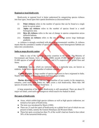 42
Regional or local biodiversity
Biodiversity at regional level is better understood by categorizing species richness
into four types, based upon their spatial distribution as discussed below:
(i) Point richness refers to the number of species that can be found at a single
point in a given space.
(ii) Alpha () richness refers to the number of species found in a small
homogenous area.
(iii) Beta () richness refers to the rate of change in species composition across
different habitats.
(iv) Gamma () richness refers to the rate of change across large landscape
gradients.
- richness is strongly correlated with physical environmental variables. - richness
means that the cumulative number of species increases as more heterogonous habitats are
taken into consideration.
India as mega diversity nation
India is one of the 12 mega diversity countries in the world. The Ministry of
Environment and forests, Govt. of India (2000) records 47,000 species of plants and
81,000 species of animals which is about 7% and 6.5% respectively of global flora and
fauna.
Endemism: Species, which are restricted only to a particular area, are known as
endemic. India shows a good number of endemic species.
Center of origin: A large number of species are known to have originated in India.
Nearly 5000 species of flowering plants had their origin in India.
Marine diversity: Along 7500 km long coastline of our country in the mangroves,
estuaries, coral reefs, back waters etc. there exists a rich biodiversity. More than 340
species of corals of the world are found here. ]
A large proportion of the Indian Biodiversity is still unexplored. There are about 93
major wet lands, coral reefs and mangroves which need to be studied in detail.
Hot spots of biodiversity
 Areas, which exhibit high species richness as well as high species endemism, are
termed as hot spots of biodiversity.
 The term was introduced by Myers (1988).
 There are 25 such hot spots of biodiversity on a global level out of which two are
present in India, namely the Eastern Himalayas and Western Ghats.
 These hot spots covering less than 2% of the world’s land are found to have about
50% of the terrestrial biodiversity.
 