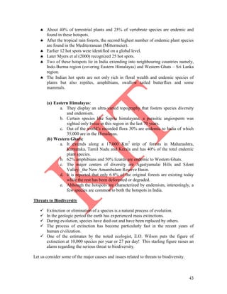 43
 About 40% of terrestrial plants and 25% of vertebrate species are endemic and
found in these hotspots.
 After the tropical rain forests, the second highest number of endemic plant species
are found in the Mediterranean (Mittermeier).
 Earlier 12 hot spots were identified on a global level.
 Later Myers et al (2000) recognized 25 hot spots.
 Two of these hotspots lie in India extending into neighbouring countries namely,
Indo-Burma region (covering Eastern Himalayas) and Western Ghats – Sri Lanka
region.
 The Indian hot spots are not only rich in floral wealth and endemic species of
plants but also reptiles, amphibians, swallow tailed butterflies and some
mammals.
(a) Eastern Himalayas:
a. They display an ultra-varied topography that fosters species diversity
and endemism.
b. Certain species like Sapria himalayana, a parasitic angiosperm was
sighted only twice in this region in the last 70 years.
c. Out of the world’s recorded flora 30% are endemic to India of which
35,000 are in the Himalayas.
(b) Western Ghats:
a. It extends along a 17,000 Km2
strip of forests in Maharashtra,
Karnataka, Tamil Nadu and Kerala and has 40% of the total endemic
plant species.
b. 62% amphibians and 50% lizards are endemic to Western Ghats.
c. The major centers of diversity are Agastyamalai Hills and Silent
Valley-_the New Amambalam Reserve Basin.
d. It is reported that only 6.8% of the original forests are existing today
while the rest has been deforested or degraded.
e. Although the hotspots are characterized by endemism, interestingly, a
few species are common to both the hotspots in India.
Threats to Biodiversity
 Extinction or elimination of a species is a natural process of evolution.
 In the geologic period the earth has experienced mass extinctions.
 During evolution, species have died out and have been replaced by others.
 The process of extinction has become particularly fast in the recent years of
human civilization.
 One of the estimates by the noted ecologist, E.O. Wilson puts the figure of
extinction at 10,000 species per year or 27 per day! This starling figure raises an
alarm regarding the serious threat to biodiversity.
Let us consider some of the major causes and issues related to threats to biodiversity.
 