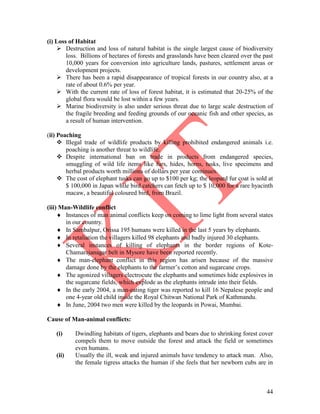 44
(i) Loss of Habitat
 Destruction and loss of natural habitat is the single largest cause of biodiversity
loss. Billions of hectares of forests and grasslands have been cleared over the past
10,000 years for conversion into agriculture lands, pastures, settlement areas or
development projects.
 There has been a rapid disappearance of tropical forests in our country also, at a
rate of about 0.6% per year.
 With the current rate of loss of forest habitat, it is estimated that 20-25% of the
global flora would be lost within a few years.
 Marine biodiversity is also under serious threat due to large scale destruction of
the fragile breeding and feeding grounds of our oceanic fish and other species, as
a result of human intervention.
(ii) Poaching
 Illegal trade of wildlife products by killing prohibited endangered animals i.e.
poaching is another threat to wildlife.
 Despite international ban on trade in products from endangered species,
smuggling of wild life items like furs, hides, horns, tusks, live specimens and
herbal products worth millions of dollars per year continues.
 The cost of elephant tusks can go up to $100 per kg; the leopard fur coat is sold at
$ 100,000 in Japan while bird catchers can fetch up to $ 10,000 for a rare hyacinth
macaw, a beautiful coloured bird, from Brazil.
(iii) Man-Wildlife conflict
 Instances of man animal conflicts keep on coming to lime light from several states
in our country.
 In Sambalpur, Orissa 195 humans were killed in the last 5 years by elephants.
 In retaliation the villagers killed 98 elephants and badly injured 30 elephants.
 Several instances of killing of elephants in the border regions of Kote-
Chamarajanagar belt in Mysore have been reported recently.
 The man-elephant conflict in this region has arisen because of the massive
damage done by the elephants to the farmer’s cotton and sugarcane crops.
 The agonized villagers electrocute the elephants and sometimes hide explosives in
the sugarcane fields, which explode as the elephants intrude into their fields.
 In the early 2004, a man-eating tiger was reported to kill 16 Nepalese people and
one 4-year old child inside the Royal Chitwan National Park of Kathmandu.
 In June, 2004 two men were killed by the leopards in Powai, Mumbai.
Cause of Man-animal conflicts:
(i) Dwindling habitats of tigers, elephants and bears due to shrinking forest cover
compels them to move outside the forest and attack the field or sometimes
even humans.
(ii) Usually the ill, weak and injured animals have tendency to attack man. Also,
the female tigress attacks the human if she feels that her newborn cubs are in
 