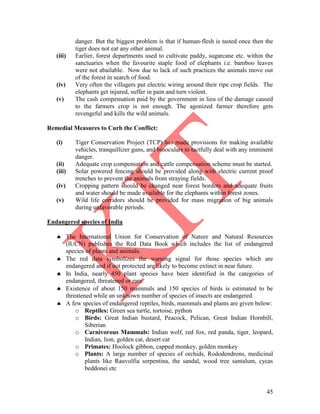 45
danger. But the biggest problem is that if human-flesh is tasted once then the
tiger does not eat any other animal.
(iii) Earlier, forest departments used to cultivate paddy, sugarcane etc. within the
sanctuaries when the favourite staple food of elephants i.e. bamboo leaves
were not abailable. Now due to lack of such practices the animals move out
of the forest in search of food.
(iv) Very often the villagers put electric wiring around their ripe crop fields. The
elephants get injured, suffer in pain and turn violent.
(v) The cash compensation paid by the government in lieu of the damage caused
to the farmers crop is not enough. The agonized farmer therefore gets
revengeful and kills the wild animals.
Remedial Measures to Curb the Conflict:
(i) Tiger Conservation Project (TCP) has made provisions for making available
vehicles, tranquillizer guns, and binoculars to tactfully deal with any imminent
danger.
(ii) Adequate crop compensation and cattle compensation scheme must be started.
(iii) Solar powered fencing should be provided along with electric current proof
trenches to prevent the animals from straying fields.
(iv) Cropping pattern should be changed near forest borders and adequate fruits
and water should be made available for the elephants within forest zones.
(v) Wild life corridors should be provided for mass migration of big animals
during unfavorable periods.
Endangered species of India
 The International Union for Conservation of Nature and Natural Resources
(IUCN) publishes the Red Data Book which includes the list of endangered
species of plants and animals.
 The red data symbolizes the warning signal for those species which are
endangered and if not protected are likely to become extinct in near future.
 In India, nearly 450 plant species have been identified in the categories of
endangered, threatened or rare.
 Existence of about 150 mammals and 150 species of birds is estimated to be
threatened while an unknown number of species of insects are endangered.
 A few species of endangered reptiles, birds, mammals and plants are given below:
o Reptiles: Green sea turtle, tortoise, python
o Birds: Great Indian bustard, Peacock, Pelican, Great Indian Hornbill,
Siberian
o Carnivorous Mammals: Indian wolf, red fox, red panda, tiger, leopard,
Indian, lion, golden cat, desert cat
o Primates: Hoolock gibbon, capped monkey, golden monkey
o Plants: A large number of species of orchids, Rododendrons, medicinal
plants like Rauvolfia serpentina, the sandal, wood tree santalum, cycas
beddonei etc
 