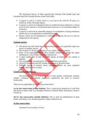 46
.
The Zoological Survey of India reported that Cheetah, Pink headed duck and
mountain quail have already become extinct from India.
 A species is said to e extinct when it is not seen in the wild for 50 years at a
stretch eg. Dodo, Passenger pigeon.
 A species is said to be endangered when its number has been reduced to a critical
level. If such a species is not protected and conserved, it is in immediate danger of
extinction.
 A species is said to be in vulnerable category if its population is facing continuous
decline due to overexploitation or habitat destruction.
 Species which are not endangered or vulnerable at present, but are at a risk are
categorized as rare species.
Endemic species:
 The species are only found among a particular people or in a particular region are
knows as endemic species.
 Out of about 47, 00 species of plants in our country 7000 are endemic.
 Some of the important endemic flora includes orchids and species like sapria
himalayana, Uvaria lureda, Nepenthes khasiana etc.
 A large number out of total of 81,000 species of animals in our country is
endemic.
 The western ghats are particularly rich in amphibians and reptiles.
 About 62%amphiians and 50% lizards are endemic to Western Ghats.
 Different species of monitor lizard, reticulated python are some important
endemic species of our country.
Conservation of Biodiversity
The enormous value of biodiversity due to their genetic, commercial, medical,
esthetic, ecological and optional importance emphasizes the need to conserve
biodiversity.
There are two approaches of biodiversity conservation:
(a) In situ conservation (within habitat): This is achieved by protection of wild flora
and fauna in nature itself. E.g. Biosphere Reserves, National Parks, Sanctuaries, Reserve
Forests etc.
(b) Ex situ conservation (outside habitats): This is done by establishment of gene
banks, seed banks, zoos, botanical gardens, culture collections etc.
In Situ conservation:
At present in our country we have:
 