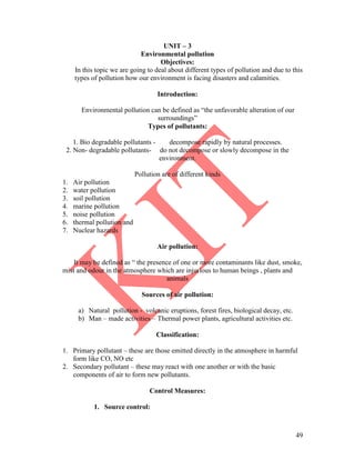 49
UNIT – 3
Environmental pollution
Objectives:
In this topic we are going to deal about different types of pollution and due to this
types of pollution how our environment is facing disasters and calamities.
Introduction:
Environmental pollution can be defined as ―the unfavorable alteration of our
surroundings‖
Types of pollutants:
1. Bio degradable pollutants - decompose rapidly by natural processes.
2. Non- degradable pollutants- do not decompose or slowly decompose in the
environment.
Pollution are of different kinds
1. Air pollution
2. water pollution
3. soil pollution
4. marine pollution
5. noise pollution
6. thermal pollution and
7. Nuclear hazards
Air pollution:
It may be defined as ― the presence of one or more contaminants like dust, smoke,
mist and odour in the atmosphere which are injurious to human beings , plants and
animals
Sources of air pollution:
a) Natural pollution - volcanic eruptions, forest fires, biological decay, etc.
b) Man – made activities – Thermal power plants, agricultural activities etc.
Classification:
1. Primary pollutant – these are those emitted directly in the atmosphere in harmful
form like CO, NO etc
2. Secondary pollutant – these may react with one another or with the basic
components of air to form new pollutants.
Control Measures:
1. Source control:
 