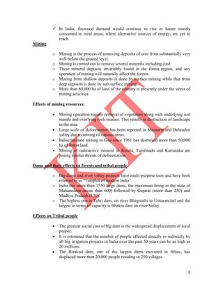 5
 In India, firewood demand would continue to rise in future mostly
consumed in rural areas, where alternative sources of energy, are yet to
reach.
Mining
o Mining is the process of removing deposits of ores from substantially very
well below the ground level.
o Mining is carried out to remove several minerals including coal.
o These mineral deposits invariably found in the forest region, and any
operation of mining will naturally affect the forests.
o Mining from shallow deposits is done by surface mining while that from
deep deposits is done by sub-surface mining.
o More than 80,000 ha of land of the country is presently under the stress of
mining activities.
Effects of mining resources:
 Mining operation require removal of vegetation along with underlying soil
mantle and overlying rock masses. This results in destruction of landscape
in the area.
 Large scale of deforestation has been reported in Mussorie and Dehradun
valley due to mining of various areas.
 Indiscriminate mining in Goa since 1961 has destroyed more than 50,000
ha of forest land.
 Mining of radioactive mineral in Kerala, Tamilnadu and Karnataka are
posing similar threats of deforestation.
Dams and their effects on forests and tribal people
o Big dams and river valley projects have multi-purpose uses and have been
referred to as "Temples of modern India‖.
o India has more than 1550 large dams, the maximum being in the state of
Maharashtra (more than 600) followed by Gujarat (more than 250) and
Madhya Pradesh (130).
o The highest one is Tehri dam, on river Bhagirathi in Utttaranchal and the
largest in terms of capacity is Bhakra dam on river Sutlej.
Effects on Tribal people
 The greatest social cost of big dam is the widespread displacement of local
people.
 It is estimated that the number of people affected directly or indirectly by
all big irrigation projects in India over the past 50 years can be as high as
20 millions.
 The Hirakud dam, one of the largest dams executed in fifties, has
displaced more than 20,000 people residing in 250 villages.
 