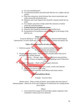 50
a) Use only unleaded petrol
b) Use petroleum products and other fuels that have low sulphur and ash
content
c) Plant trees along busy streets because they remove particulates and
carbon monoxide and absorb noise.
d) Industries and waste disposal sites should be situated outside the city
centre .
e) Use catalytic converters to help control the emissions of carbon
monoxide and hydrocarbons.
2. Control measures in Industrial centers :
a) Emission rates should be restricted to permissible levels
b) Incorporation of air pollution control equipments in the design of the
plant lay out .
Water pollution:
It may be defined as ― the alteration in physical, chemical and biological
characteristics of water which may cause harmful effects on human and aquatic life.
Types, effects and sources of water pollution:
1. Infectious agents: - Bacteria, viruses, protozoa and parasitic worms.
Sources :- Human and animal wastes.
Effects : Variety of diseases.
2. Oxygen demanding wastes:- Animal manure and plant debris that can be
decomposed by aerobic bacteria.
Sources : - Sewage , paper mills, and food processing facilities
Effects: Wastes can degrade quality by depleting water of dissolved
oxygen.
3. In organic Chemicals : - Water soluble inorganic chemicals.
1. Acids
2. Compounds of toxic metals such as lead , arsenic and selenium
3. Salts such as Nacl in ocean water .
Effects : Genetic mutations, birth defects and certain cancers.
Thermal pollution (Heat):
Example : Excessive heat.
Human source : Water cooling of electric power plants and some types of
industrial plants . Almost all of all water withdrawn in United states for cooling electric
power plants.
Effects:
1. Lowers dissolved oxygen levels and makes aquatic organisms more
vulnerable to disease and toxic chemicals
 