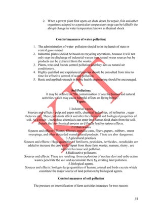 51
2. When a power plant first opens or shuts down for repair, fish and other
organisms adapted to a particular temperature range can be killed b the
abrupt change in water temperature known as thermal shock
Control measures of water pollution:
1. The administration of water pollution should be in the hands of state or
central government.
2. Industrial plants should be based on recycling operations, because it will not
only stop the discharge of industrial wastes into natural water sources but by
products can be extracted from the wastes.
3. Plants, trees and forests control pollution and they acts as natural air
conditioners.
4. Highly qualified and experienced persons should be consulted from time to
time for effective control of water pollution.
5. Basic and applied research in pubic health engineering should be encouraged.
Soil Pollution:
It may be defined as ―the contamination of soul by human and natural
activities which may cause harmful effects on living beings‖.
Types:
1.Industrial wastes
Sources and effects:- pulp and paper mills, chemical industries, oil refineries , sugar
factories etc., These pollutants affect and alter the chemical and biological properties of
soil. As a result , hazardous chemicals can enter into human food chain from the soil,
disturb the bio chemical process an d finally lead to serious effects.
2.Urban wastes
Sources and effects:- Plastcs, Glasses, metallic cans, fibers, papers , rubbers , street
sweepings, and other discarded manufactured products. These are also dangerous.
3.Agricultural practices
Sources and effects:- Huge quantities of fertilizers, pesticides, herbicides , weedicides are
added to increase the crop yield. Apart from these farm wastes, manure, slurry , are
reported to cause soil pollution.
4.Radioactive pollutants
Sources and effects: These are resulting from explosions of nuclear dust and radio active
wastes penetrate the soil and accumulate there by creating land pollution.
5.Biological agents.
Sources and effects: Soil gets large quantities of human, animal and birds excreta which
constitute the major source of land pollution by biological agents.
Control measures of soil pollution
The pressure on intensification of farm activities increases for two reasons
 
