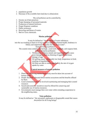 52
1. population growth
2. Decrease of the available farm land due to urbanization
The soil pollution can be controlled by
1. forestry an d farm practices
2. Proper dumping of unwanted materials
3. Production of natural fertilizers
4. Proper Hygienic condition
5. Public awareness
6. Recycling and Reuse of wastes
7. Ban on Toxic chemicals.
Marine pollution:
It may be defined as ― the discharge of waste substances
into the sea resulting in harm to living resources hazards to human health, hindrance to
fishery and impairment of quality for use of sea water‖.
Source of marine pollution:
The coastal zones contains rich heritage , coral reefs, wetlands, and seagrass beds.
Effects of marine pollutants:
1. The presence of heavy metals and organic pollutants cause
more damage in birds as thinning of eggshell and tissue
damage of egg.
2. Oil spilling causes abnormally low body temperature in birds
resulting in hypothermia.
3. Oil films are able to retard significantly the rate of oxygen
uptake by water.
Control measures of marine pollution
1. Plants for conserving marine biodiversity must be taken into account of
human needs.
2. People should be educated about marine ecosystems and the benefits offered
by them.
3. Local communities must be involved in protecting and managing their coastal
resources
4. Social and economic incentives must be offered for conserving and
sustainable use of marine resources.
5. Governments must manage their own water while extending cooperation to
the neighboring states.
Noise pollution:
It may be defined as ― the unwanted, unpleasant or disagreeable sound that causes
discomfort for all living beings‖
 