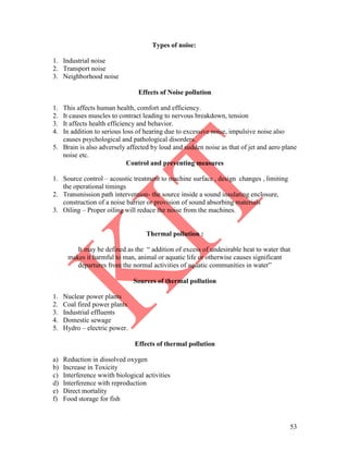 53
Types of noise:
1. Industrial noise
2. Transport noise
3. Neighborhood noise
Effects of Noise pollution
1. This affects human health, comfort and efficiency.
2. It causes muscles to contract leading to nervous breakdown, tension
3. It affects health efficiency and behavior.
4. In addition to serious loss of hearing due to excessive noise, impulsive noise also
causes psychological and pathological disorders.
5. Brain is also adversely affected by loud and sudden noise as that of jet and aero plane
noise etc.
Control and preventing measures
1. Source control – acoustic treatment to machine surface , design changes , limiting
the operational timings
2. Transmission path intervention- the source inside a sound insulating enclosure,
construction of a noise barrier or provision of sound absorbing materials
3. Oiling – Proper oiling will reduce the noise from the machines.
Thermal pollution :
It may be defined as the ― addition of excess of undesirable heat to water that
makes it harmful to man, animal or aquatic life or otherwise causes significant
departures from the normal activities of aquatic communities in water‖
Sources of thermal pollution
1. Nuclear power plants
2. Coal fired power plants
3. Industrial effluents
4. Domestic sewage
5. Hydro – electric power.
Effects of thermal pollution
a) Reduction in dissolved oxygen
b) Increase in Toxicity
c) Interference wwith biological activities
d) Interference with reproduction
e) Direct mortality
f) Food storage for fish
 