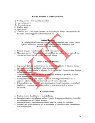 54
Control measures of thermal pollution:
a) Cooling towers: - This is used as a coolant
1) wet cooling tower
2) Dry cooling tower
b) Cooling ponds
c) Spray ponds
d) Artificial lakes – The heated effluents can be discharged into the lake at one end and
the water for cooling purposes from the other end.
Nuclear Hazards:
The radiation hazard in the environment comes from ultraviolet, visible, cosmic
rays and micro wave radiation which produces genetic mutation in man.
Sources of Nuclear Hazards:
1. Natural Sources – which is in space which emit cosmic rays
2. Man made sources ( Anthropogenic sources) These are nuclear power plants, X-rays
, nuclear accidents, nuclear bombs, diagnostic kits etc
Effects of Nuclear Hazards:
1. Exposure of the brain and central nervous system ot high doses of radiation causes
delirium, convulsions and death within hours or days.
2. The use of eye is vulnerable to radiation. As its cell die, they become opaque forming
cataracts that impair sight.
3. Acute radiation sickness ios marked by vomiting , bleeding of gums and in severe
cases mouth ulcers.
4. Nausea and vomiting often begin a few hours after the gastrointestinal tract is
exposed . Infection of the intestinal wall can kill weeks afterwards.
5. Unborn children are vulnerable to brain damage or mental retardation , especially if
irradiation occurs during formation of the central nervous system in early
pregnancy.
Control measures:
1. Nuclear devices should never be exploded in air.
2. In nuclear reactors, closed cycle coolant system with gaseous coolant may be used to
prevent extraneous activitation products.
3. Containments may also be employed to decrease the radio active emissions.
4. Extreme care should be exercis3ed in the disposal of industrial wastes contaminated
with radio nuclides.
 