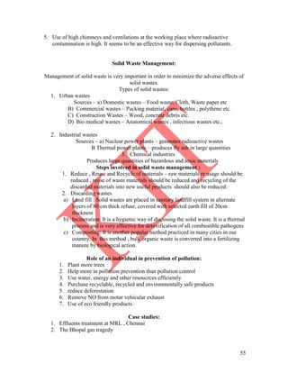 55
5. Use of high chimneys and ventilations at the working place where radioactive
contamination is high. It seems to be an effective way for dispersing pollutants.
Solid Waste Management:
Management of solid waste is very important in order to minimize the adverse effects of
solid wastes.
Types of solid wastes:
1. Urban wastes
Sources – a) Domestic wastes – Food waste, Cloth, Waste paper etc
B) Commercial wastes – Packing material, cans, bottles , polythene etc.
C) Construction Wastes – Wood, concrete debris etc.
D) Bio medical wastes – Anatomical wastes , infectious wastes etc.,
2. Industrial wastes
Sources – a) Nuclear power plants – generates radioactive wastes
B Thermal power plants – produces fly ash in large quantities
3. Chemical industries
Produces large quantities of hazardous and toxic materials
Steps involved in solid waste management :
1. Reduce , Reuse and Recycle of materials – raw materials re usage should be
reduced , reuse of waste materials should be reduced and recycling of the
discarded materials into new useful products should also be reduced.
2. Discarding wastes
a) Land fill : Solid wastes are placed in sanitary landfill system in alternate
layers of 80 cm thick refuse, covered with selected earth fill of 20cm
thickness
b) Incineration: It is a hygienic way of disposing the solid waste. It is a thermal
process and is very effective for detoxification of all combustible pathogens
c) Composting: It is another popular method practiced in many cities in our
country. In this method , bulk organic waste is converted into a fertilizing
manure by biological action.
Role of an individual in prevention of pollution:
1. Plant more trees
2. Help more in pollution prevention than pollution control
3. Use water, energy and other resoucrces efficiently
4. Purchase recyclable, recycled and environmentally safe products
5. reduce deforestation
6. Remove NO from motar vehicular exhaust
7. Use of eco friendly products.
Case studies:
1. Effluents treatment at MRL , Chennai
2. The Bhopal gas tragedy
 