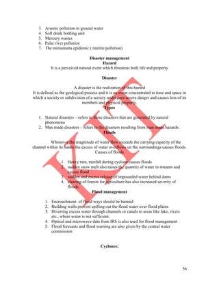 56
3. Arsenic pollution in ground water
4. Soft drink bottling unit
5. Mercury wastes
6. Palar river pollution
7. The miniamatta epidemic ( marine pollution)
Disaster management
Hazard
It is a perceived natural event which threatens both life and property
Disaster
A disaster is the realization of this hazard
It is defined as the geological process and it is an event concentrated in time and space in
which a society or subdivision of a society undergoes severe danger and causes loss of its
members and physical property.
Types
1. Natural disasters – refers to those disasters that are generated by natural
phenomena
2. Man made disasters – refers to the disasters resulting from man made hazards.
Floods
Whenever the magnitude of water flow exceeds the carrying capacity of the
channel within its banks the excess of water overflows on the surroundings causes floods.
Causes of floods
1. Heavy rain, rainfall during cyclone causes floods
2. sudden snow melt also raises the quantity of water in streams and
causes flood
3. sudden and excess release of impounded water behind dams
4. clearing of forests for agriculture has also increased severity of
floods.
Flood management
1. Encroachment of flood ways should be banned
2. Building walls prevent spilling out the flood water over flood plains
3. Diverting excess water through channels or canals to areas like lake, rivers
etc., where water is not sufficient,
4. Optical and microwave data from IRS is also used for flood management
5. Flood forecasts and flood warning are also given by the central water
commission
Cyclones:
 
