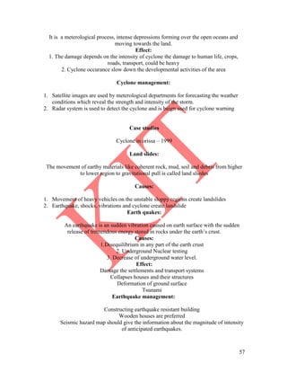 57
It is a meterological process, intense depressions forming over the open oceans and
moving towards the land.
Effect:
1. The damage depends on the intensity of cyclone the damage to human life, crops,
roads, transport, could be heavy
2. Cyclone occurance slow down the developmental activities of the area
Cyclone management:
1. Satellite images are used by meterological departments for forecasting the weather
conditions which reveal the strength and intensity of the storm.
2. Radar system is used to detect the cyclone and is beign used for cyclone warning
Case studies
Cyclone in orissa – 1999
Land slides:
The movement of earthy materials like coherent rock, mud, soil and debris from higher
to lower region to gravitational pull is called land sliedes
Causes:
1. Movement of heavy vehicles on the unstable sloppy regions create landslides
2. Earthquake, shocks, vibrations and cyclone create landslide
Earth quakes:
An earthquake is an sudden vibration caused on earth surface with the sudden
release of tremendous energy stored in rocks under the earth’s crust.
Causes:
1.Disequilibrium in any part of the earth crust
2. Underground Nuclear testing
3. Decrease of underground water level.
Effect:
Damage the settlements and transport systems
Collapses houses and their structures
Deformation of ground surface
Tsunami
Earthquake management:
Constructing earthquake resistant building
Wooden houses are preferred
Seismic hazard map should give the information about the magnitude of intensity
of anticipated earthquakes.
 