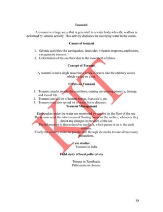 58
Tsunami:
A tsunami is a large wave that is generated in a water body when the seafloor is
deformed by seismic activity. This activity displaces the overlying water in the ocean.
Causes of tsunami
1. Seismic activities like earthquakes, landslides, volcanic eruptions, explosions,
can generate tsunami.
2. Deformation of the sea floor due to the movement of plates.
Concept of Tsunami
A tsunami is not a single wave but a series of waves like the ordinary waves
which we see on a ses.
Effects on Tsunami
1. Tsunami attacks mostly the coastlines, causing devastating property, damage
and loss of life
2. Tsunami can kill lot of human beings, livestock’s, etc
3. Tsunami may also spread lot of water borne diseases.
Tsunami Management
Earthquakes under the water are monitored by sensors on the floor of the sea.
The sensors send the information of floating buoys on the surface, whenever they
detect any changes in pressure of the sea
The information is then relayed to satellites, which passes it on to the earth
stations.
Finally the country make the people alert through the media to take all necessary
precautions.
Case studies:
Tsunami in India
Field study of local polluted site
Tirupur in Tamilnadu
Pallavaram in chennai
 