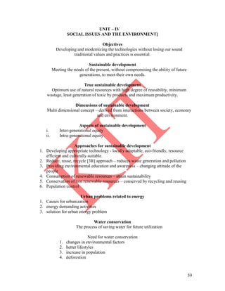 59
UNIT – IV
SOCIAL ISSUES AND THE ENVIRONMENT]
Objectives
Developing and modernizing the technologies without losing our sound
traditional values and practices is essential.
Sustainable development
Meeting the needs of the present, without compromising the ability of future
generations, to meet their own needs.
True sustainable development
Optimum use of natural resources with high degree of reusability, minimum
wastage, least generation of toxic by products and maximum productivity.
Dimensions of sustainable development
Multi dimensional concept – derived from interactions between society, economy
and environment.
Aspects of sustainable development
i. Inter-generational equity
ii. Intra-generational equity
Approaches for sustainable development
1. Developing appropriate technology - locally adaptable, eco-friendly, resource
efficient and culturally suitable.
2. Reduce, reuse, recycle [3R] approach – reduces waste generation and pollution
3. Providing environmental education and awareness – changing attitude of the
people
4. Consumption of renewable resources – attain sustainability
5. Conservation of non renewable resources – conserved by recycling and reusing
6. Population control
Urban problems related to energy
1. Causes for urbanization
2. energy demanding activities
3. solution for urban energy problem
Water conservation
The process of saving water for future utilization
Need for water conservation
1. changes in environmental factors
2. better lifestyles
3. increase in population
4. deforestion
 