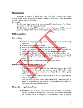 6
Effects on forests
Thousands of hectares of forests have been cleared for executing river valley
projects which breaks the natural ecological balance of the region. Floods, landslides
become more prevalent in such areas.
For example
 The Narmada sagar project alone has submerged 3.5 lakh hectares of best forest
comprising of rich teak and bamboo forests.
 The Tehri dam submerged 1000 hectares of forest affecting about 430 species of
plants according to the survey carried out by the botanical survey of India.
Water Resources
Uses of Water
 Due to its unique properties, water is of multiple uses for all living
organisms.
 Water is absolutely essential for life.
 Most of the life processes take place in water contained in the body.
 Uptake of nutrients, their distribution in the body, regulation of
temperature, and removal of wastes are all mediated through water.
 Human beings depend on water for almost every developmental activity.
 Water is used for drinking, irrigation, and transportation, washing and
waste disposal for industries and used as a coolant for thermal power
plants.
 Water shaped the earth's surface and regulates our climate.
Over utilization of surface and ground water
 With increasing human population and rapid development, the world
water withdrawal demands have increased many folds and a large
proportion of the water withdrawn is polluted due to anthropogenic
activities.
 Out of the total water reserves of the world, about 97% is salty water and
only 3% is fresh water.
 Even this small fraction of fresh water is not available to us as most of it is
locked up in polar ice caps and just 0.003% is readily available to us in the
form of ground water and surface water.
Effects of over exploitation of water
 Subsidence: When ground water withdrawal is more than its recharge
rate, the sediments in the aquifer (a layer of rock that is highly permeable
and contains water) get compacted, a phenomenon knows as ground
 