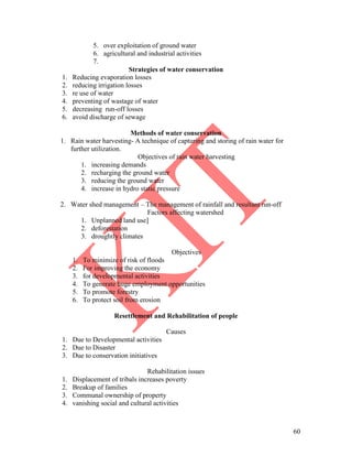 60
5. over exploitation of ground water
6. agricultural and industrial activities
7.
Strategies of water conservation
1. Reducing evaporation losses
2. reducing irrigation losses
3. re use of water
4. preventing of wastage of water
5. decreasing run-off losses
6. avoid discharge of sewage
Methods of water conservation
1. Rain water harvesting- A technique of capturing and storing of rain water for
further utilization.
Objectives of rain water harvesting
1. increasing demands
2. recharging the ground water
3. reducing the ground water
4. increase in hydro static pressure
2. Water shed management – The management of rainfall and resultant run-off
Factors affecting watershed
1. Unplanned land use]
2. deforestation
3. droughtly climates
Objectives
1. To minimize of risk of floods
2. For improving the economy
3. for developmental activities
4. To generate huge employment opportunities
5. To promote forestry
6. To protect soil from erosion
Resettlement and Rehabilitation of people
Causes
1. Due to Developmental activities
2. Due to Disaster
3. Due to conservation initiatives
Rehabilitation issues
1. Displacement of tribals increases poverty
2. Breakup of families
3. Communal ownership of property
4. vanishing social and cultural activities
 