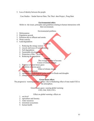 61
5. Loss of identity between the people
Case Studies – Sardar Sarovar Dam, The Theri dam Project , Pong Dam
Environmental ethics
Refers to the issues, principles and guidelines relating to human interactions with
their environment.
Environmental problems
1. Deforestation
2. Population growth
3. Pollution due to effluent and smoke
4. Water scarcity
5. Land degradation
Solutions
1. Reducing the energy sources
2. recycle and reuse of waste products
3. Soil degradation
4. Sustainable development
5. Protection of Bio – diversity
6. Reducing the population
Climate
The average weather of an area
Causes of climate change:
1. Presence of green house gases
2. Depletion of ozone gases
Effect of climate change
1. Migration of animals
2. upsetting the hydrological cycles results in floods and droughts
3. changes in global pattern of winds.
Green house effect:
The progressive warming of earth surface due to blanketing effect of man made CO2 in
the atmosphere.
Green house gases- causing global warming
CO2, Ch4, N2O, CFCs
Effect on global warming- effects on
1. sea level
2. agriculture and forestry
3. water resources
4. terrestrial ecosystems
5. human health
 