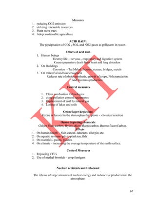 62
Measures
1. reducing CO2 emission
2. utilizing renewable resources
3. Plant more trees
4. Adopt sustainable agriculture
ACID RAIN:
The precipitation of CO2 , SO2, and NO2 gases as pollutants in water.
Effects of acid rain
1. Human beings
Destroy life – nervous , respiratory and digestive system
Causes premature death from heart and lung disorders
2. On Buildings
Corrosion - Taj Mahal , houses, statues, bridges, metals
3. On terrestrial and lake ecosystem
Reduces rate of photosyenthesis, growth of crops, Fish population
And bio mass production
Control measures
1. Clean combustion technologies
2. using pollution control equipments
3. Replacement of coal by natural gas
4. Liming of lakes and soils
Ozone layer depletion:
Ozone is formed in the stratosphere by photo - chemical reaction
Ozone depleting chemicals:
Chloro Fluro carbon, Hydro chloro fluoro carbon, Bromo fluoroCarbon.
Effects
1. On human health – Skin cancer, cataracts, allergies etc.
2. On aquatic systems- phyto plankton, fish
3. On materials- paints, plastics
4. On climate – increasing the average temperature of the earth surface.
Control Measures
1. Replacing CFCs
2. Use of methyl bromide – crop fumigant
Nuclear accidents and Holocaust
The release of large amounts of nuclear energy and radioactive products into the
atmosphere.
 