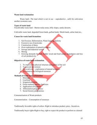 63
Waste land reclamation
Waste land:- The land which is not in use – unproductive , unfit for cultivation
another economic uses.
Types of waste land:
Uncultivable waste land – Barren rocky areas, hilly slopes, sandy desserts.
Cultivable waste land- degraded forest lands, gullied lands. Marsh lands, saline land etc.,
Causes for waste land formation:
1. Soil Erosion, Deforestation, Water logging, Salinity
2. Excessive use of pesticides
3. Construction of dams
4. Over-exploitation of natural resources
5. Sewage and industrial wastes
6. Mining
7. Growing demands for fuel, fodder wood and food causes degradation and loss
of soil productivity.
Objectives of waste land reclamation
1. To improve the physical structure and quality of the soil
2. To prevent soil erosion
3. To avoid over – exploitation of natural resources
4. To conserve the biological resources
Methods of waste land reclamation
1. Drainage
2. Leaching
3. Irrigation practices
4. Green manures and bio fertilizers
5. Application of Gypsum
6. Afforestation programmes
7. Social forestry programmes
Consumerisation of Waste products
Consumerisation – Consumption of resources
Traditionally favorable rights of sellers- Right to introduce product, price , Incentives.
Traditionally buyer rights-Right to buy, right to expect the product to perform as claimed
 