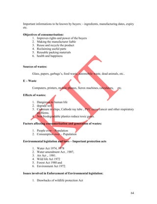 64
Important informations to be known by buyers: - ingredients, manufacturing dates, expiry
etc.
Objectives of consumerisation:
1. Improves rights and power of the buyers
2. Making the manufacturer liable
3. Reuse and recycle the product
4. Reclaiming useful parts
5. Reusable packing materials
6. health and happiness
Sources of wastes:
Glass, papers, garbage’s, food waste, automobile waste, dead animals, etc..
E – Waste
Computers, printers, mobile phones, Xerox machines, calculators, etc.
Effects of wastes:
1. Dangerous to human life
2. degrade soil
3. Cadmium in chips, Cathode ray tube , PVC cause cancer and other respiratory
problems.
4. Non biodegradable plastics reduce toxic gases.
Factors affecting consumerisation and generation of wastes:
1. People over – Population
2. Consumption over - Population
Environmental legislation and laws – Important protection acts
1. Water Act 1974, 1978
2. Water amendment Act , 1987,
3. Air Act ,. 1981.
4. Wild life Act 1972
5. Forest Act 1980 and
6. Environment Act 1972.
Issues involved in Enforcement of Environmental legislation:
1. Drawbacks of wildlife protection Act
 