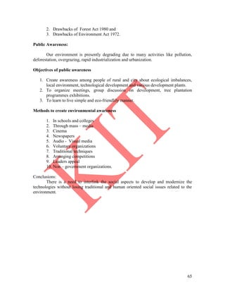 65
2. Drawbacks of Forest Act 1980 and
3. Drawbacks of Environment Act 1972.
Public Awareness:
Our environment is presently degrading due to many activities like pollution,
deforestation, overgrazing, rapid industrialization and urbanization.
Objectives of public awareness
1. Create awareness among people of rural and city about ecological imbalances,
local environment, technological development and various development plants.
2. To organize meetings, group discussion on development, tree plantation
programmes exhibitions.
3. To learn to live simple and eco-friendlily manner.
Methods to create environmental awareness
1. In schools and colleges
2. Through mass – media
3. Cinema
4. Newspapers
5. Audio - Visual media
6. Voluntary organizations
7. Traditional techniques
8. Arranging competitions
9. Leaders appeal
10. Non – government organizations.
Conclusions:
There is a need to interlink the social aspects to develop and modernize the
technologies without losing traditional and human oriented social issues related to the
environment.
 