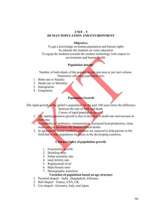 66
UNIT – 5
HUMAN POPULATION AND ENVIRONMENT
Objective:
To get a knowledge on human population and human rights
To educate the students on value education
To equip the students towards the modern technology with respect to
environment and human health.
Population density:
Number of individuals of the population per unit area or per unit volume.
Parameters affecting population size:
1. Birth rate or Natality
2. Death rate or Mortality
3. Immigration
4. Emigration
Population Growth
The rapid growth of the global’s population for the past 100 years from the difference
between the rate of birth and death.
Causes of rapid population growth:
1. The rapid population growth is due to decrease in death rate and increase in
birth rate
2. Availability of antibiotics, immunization, increased food production, clean
water and air decreases the famine-related deaths
3. In agricultural based countries, children are required to help parents in the
field that is why population increases in the developing countries.
Characteristics of population growth:
1. Exponential growth
2. Doubling time
3. Infant mortality rate
4. total fertility rate
5. Replacement level
6. Male/female ratio
7. Demographic transition
Variation of population based on age structure
1. Pyramid shaped – India , Bangladesh, Ethiopia,
2. Bell shaped – France, USA, UK
3. Urn shaped - Germany, Italy, and Japan.
 