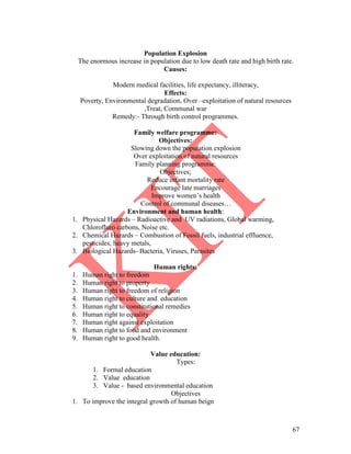 67
Population Explosion
The enormous increase in population due to low death rate and high birth rate.
Causes:
Modern medical facilities, life expectancy, illiteracy,
Effects:
Poverty, Environmental degradation, Over –exploitation of natural resources
,Treat, Communal war
Remedy:- Through birth control programmes.
Family welfare programme:
Objectives:
Slowing down the population explosion
Over exploitation of natural resources
Family planning programme:
Objectives;
Reduce infant mortality rate
Encourage late marriages
Improve women’s health
Control of communal diseases…
Environment and human health:
1. Physical Hazards – Radioactive and UV radiations, Global warming,
Chlorofluro carbons, Noise etc.
2. Chemical Hazards – Combustion of Fossil fuels, industrial effluence,
pesticides, heavy metals,
3. Biological Hazards- Bacteria, Viruses, Parasites
Human rights:
1. Human right to freedom
2. Human right to property
3. Human right to freedom of religion
4. Human right to culture and education
5. Human right to constitutional remedies
6. Human right to equality
7. Human right against exploitation
8. Human right to food and environment
9. Human right to good health.
Value education:
Types:
1. Formal education
2. Value education
3. Value - based environmental education
Objectives
1. To improve the integral growth of human beign
 