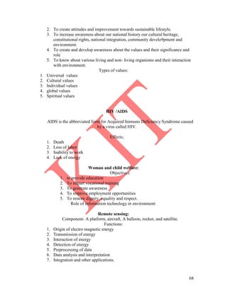 68
2. To create attitudes and improvement towards sustainable lifestyle.
3. To increase awareness about our national history our cultural heritage,
constitutional rights, national integration, community develo9pment and
environment.
4. To create and develop awareness about the values and their significance and
role
5. To know about various living and non- living organisms and their interaction
with environment.
Types of values:
1. Universal values
2. Cultural values
3. Individual values
4. global values
5. Spiritual values
HIV /AIDS
AIDS is the abbreviated form for Acquired Immuno Deficiency Syndrome caused
by a virus called HIV.
Effects;
1. Death
2. Loss of labor
3. Inability to work
4. Lack of energy
Woman and child welfare:
Objectives:
1. to provide education
2. To impart vocational training
3. To generate awareness
4. To improve employment opportunities
5. To restore dignity, equality and respect.
Role of information technology in environment:
Remote sensing:
Component- A platform, aircraft, A balloon, rocket, and satellite.
Functions:
1. Origin of electro magnetic energy
2. Transmission of energy
3. Interaction of energy
4. Detection of energy
5. Preprocessing of data
6. Data analysis and interpretation
7. Integration and other applications.
 