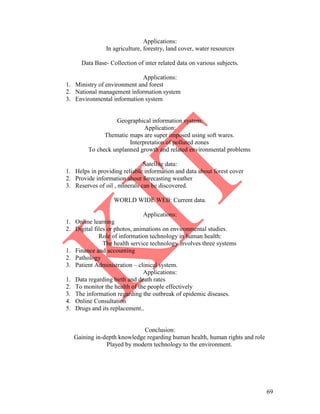 69
Applications:
In agriculture, forestry, land cover, water resources
Data Base- Collection of inter related data on various subjects.
Applications:
1. Ministry of environment and forest
2. National management information system
3. Environmental information system
Geographical information system:
Application:
Thematic maps are super imposed using soft wares.
Interpretation of polluted zones
To check unplanned growth and related environmental problems
Satellite data:
1. Helps in providing reliable information and data about forest cover
2. Provide information about forecasting weather
3. Reserves of oil , minerals can be discovered.
WORLD WIDE WEB: Current data.
Applications:
1. Online learning
2. Digital files or photos, animations on environmental studies.
Role of information technology in human health:
The health service technology involves three systems
1. Finance and accounting
2. Pathology
3. Patient Administration – clinical system.
Applications:
1. Data regarding birth and death rates
2. To monitor the health of the people effectively
3. The information regarding the outbreak of epidemic diseases.
4. Online Consultation
5. Drugs and its replacement..
Conclusion:
Gaining in-depth knowledge regarding human health, human rights and role
Played by modern technology to the environment.
 