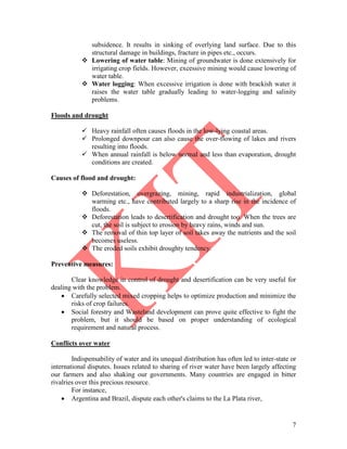 7
subsidence. It results in sinking of overlying land surface. Due to this
structural damage in buildings, fracture in pipes etc., occurs.
 Lowering of water table: Mining of groundwater is done extensively for
irrigating crop fields. However, excessive mining would cause lowering of
water table.
 Water logging: When excessive irrigation is done with brackish water it
raises the water table gradually leading to water-logging and salinity
problems.
Floods and drought
 Heavy rainfall often causes floods in the low-lying coastal areas.
 Prolonged downpour can also cause the over-flowing of lakes and rivers
resulting into floods.
 When annual rainfall is below normal and less than evaporation, drought
conditions are created.
Causes of flood and drought:
 Deforestation, overgrazing, mining, rapid industrialization, global
warming etc., have contributed largely to a sharp rise in the incidence of
floods.
 Deforestation leads to desertification and drought too. When the trees are
cut, the soil is subject to erosion by heavy rains, winds and sun.
 The removal of thin top layer of soil takes away the nutrients and the soil
becomes useless.
 The eroded soils exhibit droughty tendency.
Preventive measures:
Clear knowledge in control of drought and desertification can be very useful for
dealing with the problem.
 Carefully selected mixed cropping helps to optimize production and minimize the
risks of crop failures.
 Social forestry and Wasteland development can prove quite effective to fight the
problem, but it should be based on proper understanding of ecological
requirement and natural process.
Conflicts over water
Indispensability of water and its unequal distribution has often led to inter-state or
international disputes. Issues related to sharing of river water have been largely affecting
our farmers and also shaking our governments. Many countries are engaged in bitter
rivalries over this precious resource.
For instance,
 Argentina and Brazil, dispute each other's claims to the La Plata river,
 