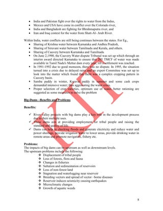 8
 India and Pakistan fight over the rights to water from the Indus,
 Mexico and USA have come in conflict over the Colorado river,
 India and Bangladesh are fighting for Bhrahmaputra river, and
 Iran and Iraq contest for the water from Shatt-Al- Arab River.
Within India, water conflicts are still being continues between the states. For Eg.,
 Sharing of Krishna water between Karnataka and Andhra Pradesh,
 Sharing of Siruvani water between Tamilnadu and Kerala, and others.
 Sharing of Cauvery between Karnataka and Tamilnadu
 On June 2,1990, the Cauvery Water dispute Tribunal was set up which through an
interim award directed Karnataka to ensure that 205 TMCF of water was made
available in Tamil Nadu's Mettur dam every year, till a settlement was reached.
 In 1991-1992 due to good monsoon, there was no dispute. In 1995, the situation
turned into a crisis due to delayed rains and an expert Committee was set up to
look into the matter which found that there was a complex cropping pattern in
Cauvery basin.
 Samba paddy in winter, Kuravai paddy in summer and some cash crops
demanded intensive water; thus aggravating the water crisis.
 Proper selection of crop varieties, optimum use of water, better rationing are
suggested as some measures to solve the problem
Big-Dams –Benefits and Problems
Benefits:
 River valley projects with big dams play a key role in the development process
due to their multiple uses.
 These dams aim at providing employment for tribal people and raising the
standard and quality of life.
 Dams can help in checking floods and generate electricity and reduce water and
power shortage, provide irrigation water to lower areas, provide drinking water in
remote areas and promote navigation, fishery etc.
Problems:
The impacts of big dams can be upstream as well as downstream levels.
The upstream problems include the following:
 Displacement of tribal people
 Loss of forests, flora and fauna
 Changes in fisheries
 Saltation and sedimentation of reservoirs
 Loss of non-forest land
 Stagnation and waterlogging near reservoir
 Breeding vectors and spread of vector –borne diseases
 Reservoir induces seismicity causing earthquakes
 Microclimatic changes
 Growth of aquatic weeds
 