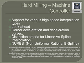  Support for various high speed interpolation
types
 Look-ahead
 Corner acceleration and deceleration
curves.
 Distinction criteria for Linear Vs Spline
interpolation.
 NURBS (Non-Uniformal Rational B-Spline)
Non-Uniform Rational B-Spline: This is a mathematical representation for smooth curves and surfaces. A
type of curve or surface for which the delta (difference) between successive knots need not be
expressed in uniform increments of 1. This non-uniformity distinguishes NURBS from other curve
types.
B-Spline: A particularly smooth class of approximating curves. B-Splines are fully approximating: such a
curve generally passes through its control points if several of them are in the same location. B-Spline
curves are converted to NURBS curves when imported into Industrial Design softwares for example
3D Studio MAX.
Controller
 