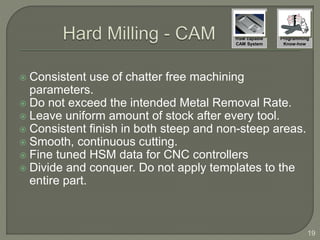  Consistent use of chatter free machining
parameters.
 Do not exceed the intended Metal Removal Rate.
 Leave uniform amount of stock after every tool.
 Consistent finish in both steep and non-steep areas.
 Smooth, continuous cutting.
 Fine tuned HSM data for CNC controllers
 Divide and conquer. Do not apply templates to the
entire part.
19
HSM capable
CAM System
Programming
Know-how
 