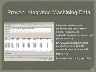 21
Integrated, customizable
machining database enables
storing, retrieving and
associatively using the data in tool
path operations.
NX-CAM for example includes
proven machining data for
commonly used raw materials.
P20 in NX3
More materials coming up in NX4.
 