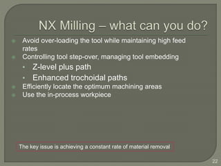  Avoid over-loading the tool while maintaining high feed
rates
 Controlling tool step-over, managing tool embedding
• Z-level plus path
• Enhanced trochoidal paths
 Efficiently locate the optimum machining areas
 Use the in-process workpiece
22
The key issue is achieving a constant rate of material removal
 