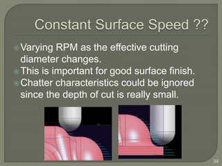 Varying RPM as the effective cutting
diameter changes.
This is important for good surface finish.
Chatter characteristics could be ignored
since the depth of cut is really small.
34
 