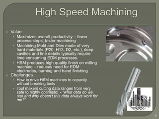  Value
• Maximizes overall productivity – fewer
process steps, faster machining
• Machining Mold and Dies made of very
hard materials (P20, H13, D2, etc.), deep
cavities and fine details typically require
time consuming EDM processes.
• HSM produces high quality finish on milling
machine – reduces need for EDM
electrodes, burning and hand finishing
 Challenges
• How to drive HSM machines to capacity
without breaking tools
• Tool makers cutting data ranges from very
safe to highly optimistic - “what data do we
use and why doesn’t this data always work for
me?”
4
 