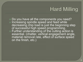  Do you have all the components you need?
 Increasing spindle speed and feed while
decreasing chip load is just the beginning step
of successful high speed programming.
 Further understanding of the cutting action is
essential. (chatter, vertical engagement angle,
material removal rate, effect of surface speed
on the finish, etc.)
8
 