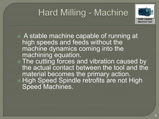  A stable machine capable of running at
high speeds and feeds without the
machine dynamics coming into the
machining equation.
 The cutting forces and vibration caused by
the actual contact between the tool and the
material becomes the primary action.
 High Speed Spindle retrofits are not High
Speed Machines.
9
HSM Capable
Machine Tool
 