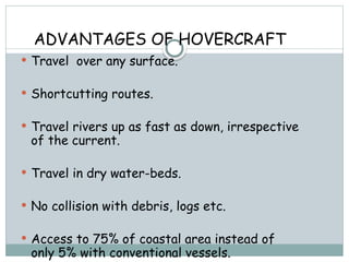 ADVANTAGES OF HOVERCRAFT
 Travel over any surface.
 Shortcutting routes.
 Travel rivers up as fast as down, irrespective
of the current.
 Travel in dry water-beds.
 No collision with debris, logs etc.
 Access to 75% of coastal area instead of
only 5% with conventional vessels.
 