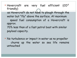  Hovercraft are very fuel efficient (CO²
friendly)
as Hovercraft do not have to plough through the
water but "fly" above the surface. At maximum
speed fuel consumption of a Hovercraft is
approx.
70% less than of a fast patrol boat with similar
payload capacity.
 No turbulence or impact in water as no propeller
churns up the water so sea life remains
untouched
 