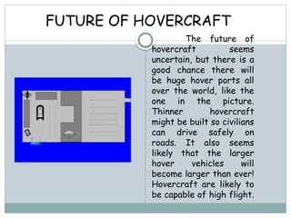 FUTURE OF HOVERCRAFT
The future of
hovercraft seems
uncertain, but there is a
good chance there will
be huge hover ports all
over the world, like the
one in the picture.
Thinner hovercraft
might be built so civilians
can drive safely on
roads. It also seems
likely that the larger
hover vehicles will
become larger than ever!
Hovercraft are likely to
be capable of high flight.
 