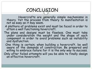 CONCLUSION
Hovercrafts are generally simple mechanisms in
theory. Yet the process from theory to manifestation is
not as easy as it may seem.
A plethora of problems exist and must be faced in order to
attain a well functioning hovercraft.
The plans and designs must be flawless. One must take
under consideration the weight and the shape of each
component in order to avoid problems such as instability
and dysfunction.
One thing is certain; when building a hovercraft, be well
aware of the demands of construction. Be prepared and
willing to embrace failure for it is the only way to success.
Only after failed attempts will you be able to finally design
an effective hovercraft.
 