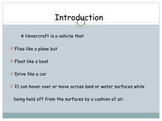Introduction
A Hovercraft is a vehicle that
 Flies like a plane but
 Float like a boat
 Drive like a car
 It can hover over or move across land or water surfaces while
being held off from the surfaces by a cushion of air.
 
