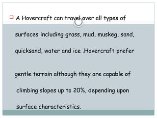  A Hovercraft can travel over all types of
surfaces including grass, mud, muskeg, sand,
quicksand, water and ice .Hovercraft prefer
gentle terrain although they are capable of
climbing slopes up to 20%, depending upon
surface characteristics.
 