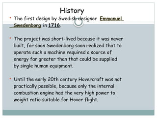 History
 The first design by Swedish designer Emmanuel
Swedenborg in 1716.
 The project was short-lived because it was never
built, for soon Swedenborg soon realized that to
operate such a machine required a source of
energy far greater than that could be supplied
by single human equipment.
 Until the early 20th century Hovercraft was not
practically possible, because only the internal
combustion engine had the very high power to
weight ratio suitable for Hover flight.
 